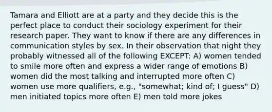 Tamara and Elliott are at a party and they decide this is the perfect place to conduct their sociology experiment for their research paper. They want to know if there are any differences in communication styles by sex. In their observation that night they probably witnessed all of the following EXCEPT: A) women tended to smile more often and express a wider range of emotions B) women did the most talking and interrupted more often C) women use more qualifiers, e.g., "somewhat; kind of; I guess" D) men initiated topics more often E) men told more jokes