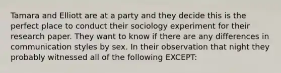 Tamara and Elliott are at a party and they decide this is the perfect place to conduct their sociology experiment for their research paper. They want to know if there are any differences in communication styles by sex. In their observation that night they probably witnessed all of the following EXCEPT: