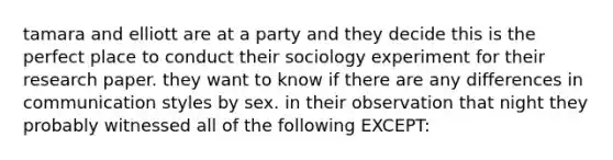 tamara and elliott are at a party and they decide this is the perfect place to conduct their sociology experiment for their research paper. they want to know if there are any differences in communication styles by sex. in their observation that night they probably witnessed all of the following EXCEPT: