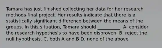 Tamara has just finished collecting her data for her research methods final project. Her results indicate that there is a statistically significant difference between the means of the groups. In this situation, Tamara should __________. A. consider the research hypothesis to have been disproven. B. reject the null hypothesis. C. both A and B D. none of the above