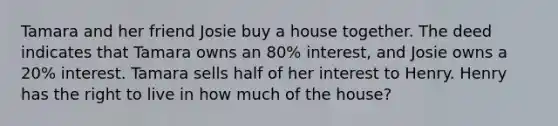 Tamara and her friend Josie buy a house together. The deed indicates that Tamara owns an 80% interest, and Josie owns a 20% interest. Tamara sells half of her interest to Henry. Henry has the right to live in how much of the house?