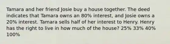 Tamara and her friend Josie buy a house together. The deed indicates that Tamara owns an 80% interest, and Josie owns a 20% interest. Tamara sells half of her interest to Henry. Henry has the right to live in how much of the house? 25% 33% 40% 100%