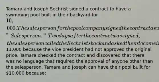 Tamara and Joseph Sechrist signed a contract to have a swimming pool built in their backyard for 10,000. The salesperson for the pool company signed the contract as well on a space marked "Salesperson." Two days after the contract was signed, the salesperson called the Sechrists back and asked them to come in and sign a new contract for11,000 because the vice president had not approved the original price. Tamara checked the contract and discovered that there was no language that required the approval of anyone other than the salesperson. Tamara and Joseph can have their pool built for 10,000 because: