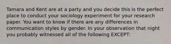 Tamara and Kent are at a party and you decide this is the perfect place to conduct your sociology experiment for your research paper. You want to know if there are any differences in communication styles by gender. In your observation that night you probably witnessed all of the following EXCEPT: