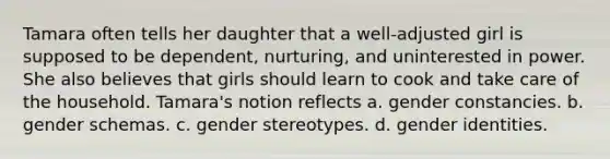 Tamara often tells her daughter that a well-adjusted girl is supposed to be dependent, nurturing, and uninterested in power. She also believes that girls should learn to cook and take care of the household. Tamara's notion reflects a. gender constancies. b. gender schemas. c. gender stereotypes. d. gender identities.