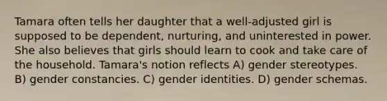 Tamara often tells her daughter that a well-adjusted girl is supposed to be dependent, nurturing, and uninterested in power. She also believes that girls should learn to cook and take care of the household. Tamara's notion reflects A) gender stereotypes. B) gender constancies. C) gender identities. D) gender schemas.