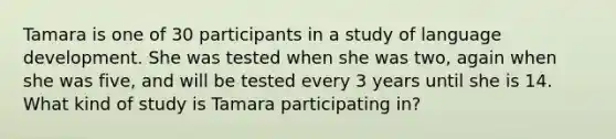 Tamara is one of 30 participants in a study of language development. She was tested when she was two, again when she was five, and will be tested every 3 years until she is 14. What kind of study is Tamara participating in?