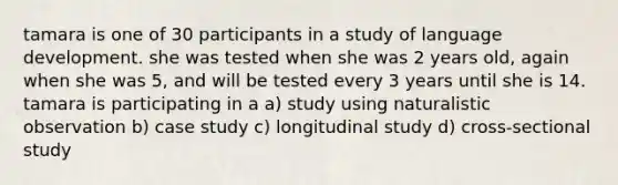 tamara is one of 30 participants in a study of language development. she was tested when she was 2 years old, again when she was 5, and will be tested every 3 years until she is 14. tamara is participating in a a) study using naturalistic observation b) case study c) longitudinal study d) cross-sectional study