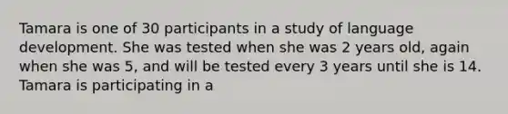 Tamara is one of 30 participants in a study of language development. She was tested when she was 2 years old, again when she was 5, and will be tested every 3 years until she is 14. Tamara is participating in a