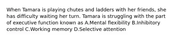 When Tamara is playing chutes and ladders with her friends, she has difficulty waiting her turn. Tamara is struggling with the part of executive function known as A.Mental flexibility B.Inhibitory control C.Working memory D.Selective attention