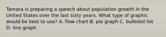 Tamara is preparing a speech about population growth in the United States over the last sixty years. What type of graphic would be best to use? A. flow chart B. pie graph C. bulleted list D. line graph