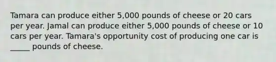 Tamara can produce either 5,000 pounds of cheese or 20 cars per year. Jamal can produce either 5,000 pounds of cheese or 10 cars per year. Tamara's opportunity cost of producing one car is _____ pounds of cheese.