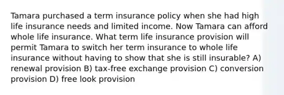 Tamara purchased a term insurance policy when she had high life insurance needs and limited income. Now Tamara can afford whole life insurance. What term life insurance provision will permit Tamara to switch her term insurance to whole life insurance without having to show that she is still insurable? A) renewal provision B) tax-free exchange provision C) conversion provision D) free look provision