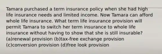 Tamara purchased a term insurance policy when she had high life insurance needs and limited income. Now Tamara can afford whole life insurance. What term life insurance provision will permit Tamara to switch her term insurance to whole life insurance without having to show that she is still insurable? (a)renewal provision (b)tax-free exchange provision (c)conversion provision (d)free look provision