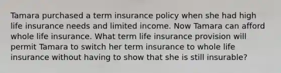 Tamara purchased a term insurance policy when she had high life insurance needs and limited income. Now Tamara can afford whole life insurance. What term life insurance provision will permit Tamara to switch her term insurance to whole life insurance without having to show that she is still insurable?