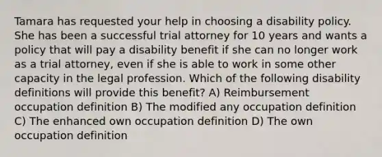 Tamara has requested your help in choosing a disability policy. She has been a successful trial attorney for 10 years and wants a policy that will pay a disability benefit if she can no longer work as a trial attorney, even if she is able to work in some other capacity in the legal profession. Which of the following disability definitions will provide this benefit? A) Reimbursement occupation definition B) The modified any occupation definition C) The enhanced own occupation definition D) The own occupation definition