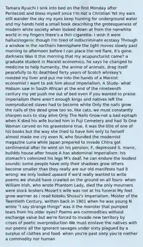 Tamara Ryuichi I sink into bed on the first Monday after Pentecost and bless myself since I'm not a Christian Yet my ears still wander the sky my eyes keep hunting for underground water and my hands hold a small book describing the grotesqueness of modern white society when looked down at from the nonwhite world in my fingers there's a thin cigarette- I wish it were hallucinogenic though I'm tired of indiscriminate ecstasy Through a window in the northern hemisphere the light moves slowly past morning to afternoon before I can place the red flare, it's gone: darkness Was it this morning that my acupuncturist came? a graduate student in Marxist economics, he says he changed to medicine to help humanity, the anime of animals, drag itself peacefully to its deathbed forty years of Scotch whiskey's roasted my liver and put me into the hands of a Marxist economist I want to ask him about Imperialism, A Study- what Hobson saw in South African at the end of the nineteenth century my yet push me out of bed even if you wanted to praise imperialism there aren't enough kings and natives left the overproduced slaves had to become white Only the nails grow the nails of the dead grow too so, like cats, we must constantly sharpen ours to stay alive Only The Nails Grow-not a bad epitaph when K died his wife buried him in Fuji Cemetery and had To One Woman carved on his gravestone true, it was the title of one of his books but the way she tried to have him only to herself almost made me cry even N, who founded the modernist magazine Luna while Japan prepared to invade China got sentimental after he went on his pension; F, depressed S, manic, buildds house after house A has abdominal imperialism: his stomach's colonized his legs M's daaf, he can endure the loudest sounds; some people have only their shadows grow others become smaller than they really are our old manifesto had it wrong: we only looked upward if we'd really wanted to write poems we should have crawled on the ground on all fours- when William Irish, who wrote Phantom Lady, died the only mourners were stock brokers Mozart's wife was not at his funeral My feet grow warmer as I read Kotoku Shusui's Imperialism, Moster of the Twentieth Century, written back in 1901 when he was young N wrote "I say strange things" was it the monster that pumped tears from his older eyes? Poems are commodities without exchange value but we're forced to invade new territory by crises of poetic overproduction We must enslave the natives with our poems all the ignorant savages under sixty plagued by a surplus of clothes and food- when you're past sixty you're niether a commodity nor human