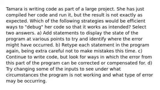 Tamara is writing code as part of a large project. She has just compiled her code and run it, but the result is not exactly as expected. Which of the following strategies would be efficient ways to "debug" her code so that it works as intended? Select two answers. a) Add statements to display the state of the program at various points to try and identify where the error might have occurred. b) Retype each statement in the program again, being extra careful not to make mistakes this time. c) Continue to write code, but look for ways in which the error from this part of the program can be corrected or compensated for. d) Try changing some of the inputs to see under what circumstances the program is not working and what type of error may be occurring.