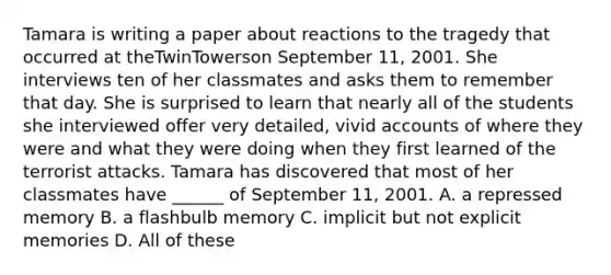 Tamara is writing a paper about reactions to the tragedy that occurred at theTwinTowerson September 11, 2001. She interviews ten of her classmates and asks them to remember that day. She is surprised to learn that nearly all of the students she interviewed offer very detailed, vivid accounts of where they were and what they were doing when they first learned of the terrorist attacks. Tamara has discovered that most of her classmates have ______ of September 11, 2001. A. a repressed memory B. a flashbulb memory C. implicit but not explicit memories D. All of these