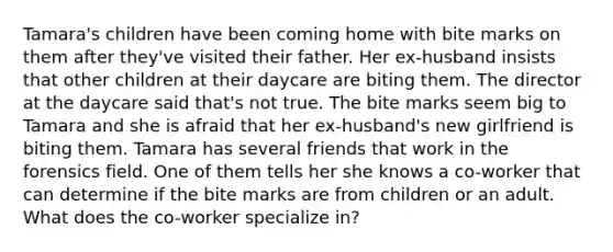 Tamara's children have been coming home with bite marks on them after they've visited their father. Her ex-husband insists that other children at their daycare are biting them. The director at the daycare said that's not true. The bite marks seem big to Tamara and she is afraid that her ex-husband's new girlfriend is biting them. Tamara has several friends that work in the forensics field. One of them tells her she knows a co-worker that can determine if the bite marks are from children or an adult. What does the co-worker specialize in?