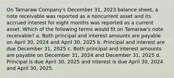 On Tamaraw Company's December 31, 2023 balance sheet, a note receivable was reported as a noncurrent asset and its accrued interest for eight months was reported as a current asset. Which of the following terms would fit on Tamaraw's note receivable? a. Both principal and interest amounts are payable on April 30, 2024 and April 30, 2025 b. Principal and interest are due December 31, 2025 c. Both principal and interest amounts are payable on December 31, 2024 and December 31, 2025 d. Principal is due April 30, 2025 and interest is due April 30, 2024 and April 30, 2025.