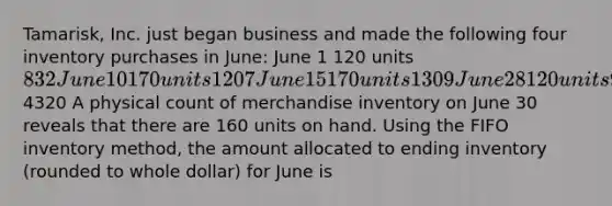 Tamarisk, Inc. just began business and made the following four inventory purchases in June: June 1 120 units 832 June 10 170 units 1207 June 15 170 units 1309 June 28 120 units 9724320 A physical count of merchandise inventory on June 30 reveals that there are 160 units on hand. Using the FIFO inventory method, the amount allocated to ending inventory (rounded to whole dollar) for June is