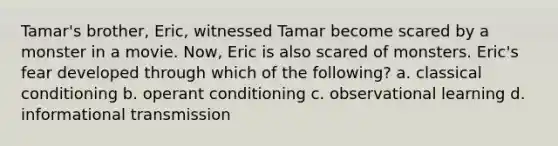 Tamar's brother, Eric, witnessed Tamar become scared by a monster in a movie. Now, Eric is also scared of monsters. Eric's fear developed through which of the following? a. classical conditioning b. operant conditioning c. observational learning d. informational transmission