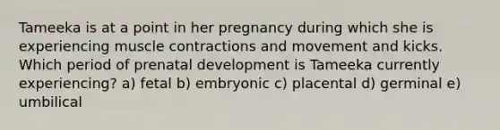 Tameeka is at a point in her pregnancy during which she is experiencing muscle contractions and movement and kicks. Which period of prenatal development is Tameeka currently experiencing? a) fetal b) embryonic c) placental d) germinal e) umbilical