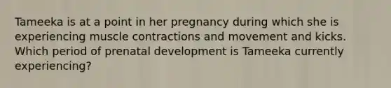 Tameeka is at a point in her pregnancy during which she is experiencing muscle contractions and movement and kicks. Which period of prenatal development is Tameeka currently experiencing?