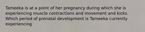 Tameeka is at a point of her pregnancy during which she is experiencing muscle contractions and movement and kicks. Which period of prenatal development is Tameeka currently experiencing