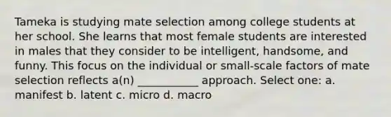 Tameka is studying mate selection among college students at her school. She learns that most female students are interested in males that they consider to be intelligent, handsome, and funny. This focus on the individual or small-scale factors of mate selection reflects a(n) ___________ approach. Select one: a. manifest b. latent c. micro d. macro