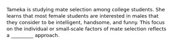 Tameka is studying mate selection among college students. She learns that most female students are interested in males that they consider to be intelligent, handsome, and funny. This focus on the individual or small-scale factors of mate selection reflects a _________ approach.