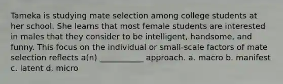 Tameka is studying mate selection among college students at her school. She learns that most female students are interested in males that they consider to be intelligent, handsome, and funny. This focus on the individual or small-scale factors of mate selection reflects a(n) ___________ approach. a. macro b. manifest c. latent d. micro