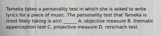 Tameka takes a personality test in which she is asked to write lyrics for a piece of music. The personality test that Tameka is most likely taking is a(n) ______ A. objective measure B. thematic apperception test C. projective measure D. rorschach test