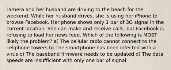 Tamera and her husband are driving to the beach for the weekend. While her husband drives, she is using her iPhone to browse Facebook. Her phone shows only 1 bar of 3G signal in the current location. She can make and receive calls, but Facebook is refusing to load her news feed. Which of the following is MOST likely the problem? a) The cellular radio cannot connect to the cellphone towers b) The smartphone has been infected with a virus c) The baseband firmware needs to be updated d) The data speeds are insufficient with only one bar of signal