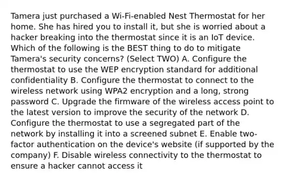 Tamera just purchased a Wi-Fi-enabled Nest Thermostat for her home. She has hired you to install it, but she is worried about a hacker breaking into the thermostat since it is an IoT device. Which of the following is the BEST thing to do to mitigate Tamera's security concerns? (Select TWO) A. Configure the thermostat to use the WEP encryption standard for additional confidentiality B. Configure the thermostat to connect to the wireless network using WPA2 encryption and a long, strong password C. Upgrade the firmware of the wireless access point to the latest version to improve the security of the network D. Configure the thermostat to use a segregated part of the network by installing it into a screened subnet E. Enable two-factor authentication on the device's website (if supported by the company) F. Disable wireless connectivity to the thermostat to ensure a hacker cannot access it