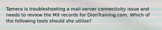 Tamera is troubleshooting a mail server connectivity issue and needs to review the MX records for DionTraining.com. Which of the following tools should she utilize?