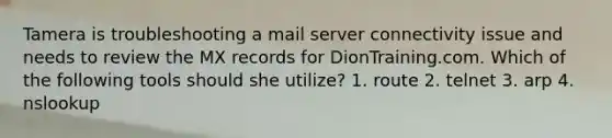 Tamera is troubleshooting a mail server connectivity issue and needs to review the MX records for DionTraining.com. Which of the following tools should she utilize? 1. route 2. telnet 3. arp 4. nslookup