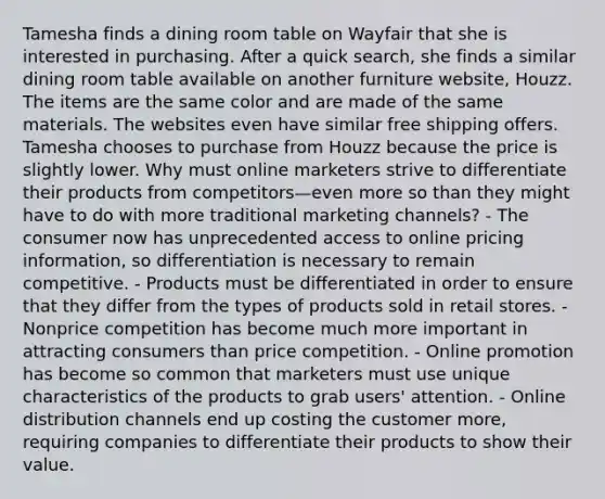 Tamesha finds a dining room table on Wayfair that she is interested in purchasing. After a quick search, she finds a similar dining room table available on another furniture website, Houzz. The items are the same color and are made of the same materials. The websites even have similar free shipping offers. Tamesha chooses to purchase from Houzz because the price is slightly lower. Why must online marketers strive to differentiate their products from competitors—even more so than they might have to do with more traditional marketing channels? - The consumer now has unprecedented access to online pricing information, so differentiation is necessary to remain competitive. - Products must be differentiated in order to ensure that they differ from the types of products sold in retail stores. - Nonprice competition has become much more important in attracting consumers than price competition. - Online promotion has become so common that marketers must use unique characteristics of the products to grab users' attention. - Online distribution channels end up costing the customer more, requiring companies to differentiate their products to show their value.