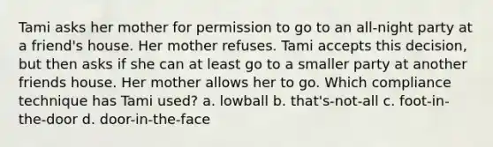 Tami asks her mother for permission to go to an all-night party at a friend's house. Her mother refuses. Tami accepts this decision, but then asks if she can at least go to a smaller party at another friends house. Her mother allows her to go. Which compliance technique has Tami used? a. lowball b. that's-not-all c. foot-in-the-door d. door-in-the-face