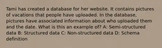 Tami has created a database for her website. It contains pictures of vacations that people have uploaded. In the database, pictures have associated information about who uploaded them and the date. What is this an example of? A: Semi-structured data B: Structured data C: Non-structured data D: Schema definition