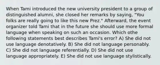 When Tami introduced the new university president to a group of distinguished alumni, she closed her remarks by saying, "You folks are really going to like this new Prez." Afterward, the event organizer told Tami that in the future she should use more formal language when speaking on such an occasion. Which othe following statements best describes Tami's error? A) She did not use language denotatively. B) She did not language personably. C) She did not language referentially. D) She did not use language appropriately. E) She did not use language stylistically.