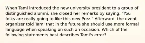 When Tami introduced the new university president to a group of distinguished alumni, she closed her remarks by saying, "You folks are really going to like this new Prez." Afterward, the event organizer told Tami that in the future she should use more formal language when speaking on such an occasion. Which of the following statements best describes Tami's error?