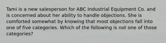 Tami is a new salesperson for ABC Industrial Equipment Co. and is concerned about her ability to handle objections. She is comforted somewhat by knowing that most objections fall into one of five categories. Which of the following is not one of those categories?