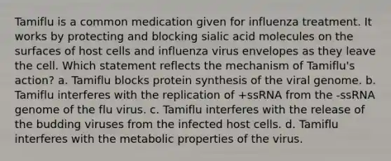 Tamiflu is a common medication given for influenza treatment. It works by protecting and blocking sialic acid molecules on the surfaces of host cells and influenza virus envelopes as they leave the cell. Which statement reflects the mechanism of Tamiflu's action? a. Tamiflu blocks protein synthesis of the viral genome. b. Tamiflu interferes with the replication of +ssRNA from the -ssRNA genome of the flu virus. c. Tamiflu interferes with the release of the budding viruses from the infected host cells. d. Tamiflu interferes with the metabolic properties of the virus.