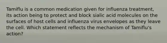 Tamiflu is a common medication given for influenza treatment, its action being to protect and block sialic acid molecules on the surfaces of host cells and influenza virus envelopes as they leave the cell. Which statement reflects the mechanism of Tamiflu's action?