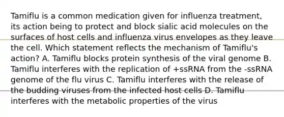 Tamiflu is a common medication given for influenza treatment, its action being to protect and block sialic acid molecules on the surfaces of host cells and influenza virus envelopes as they leave the cell. Which statement reflects the mechanism of Tamiflu's action? A. Tamiflu blocks protein synthesis of the viral genome B. Tamiflu interferes with the replication of +ssRNA from the -ssRNA genome of the flu virus C. Tamiflu interferes with the release of the budding viruses from the infected host cells D. Tamiflu interferes with the metabolic properties of the virus