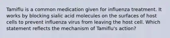 Tamiflu is a common medication given for influenza treatment. It works by blocking sialic acid molecules on the surfaces of host cells to prevent influenza virus from leaving the host cell. Which statement reflects the mechanism of Tamiflu's action?