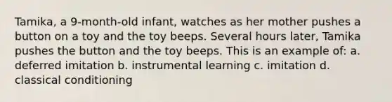 Tamika, a 9-month-old infant, watches as her mother pushes a button on a toy and the toy beeps. Several hours later, Tamika pushes the button and the toy beeps. This is an example of: a. deferred imitation b. instrumental learning c. imitation d. classical conditioning