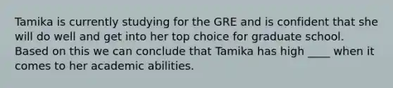 Tamika is currently studying for the GRE and is confident that she will do well and get into her top choice for graduate school. Based on this we can conclude that Tamika has high ____ when it comes to her academic abilities.